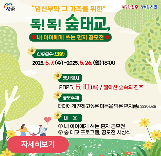 임신부와 그 가족을 위한
톡!톡! 숲태교,
내 아이에게 쓰는 편지 공모전
신청접수(연장)
2025. 5. 7. (수) ~2025. 5. 26. (월) 18:00
행사일시:2025.6.10.(화)/월아산 숲속의 진주
공모주제:태아에게 전하고싶은 마음을 담은 편지글(1,000자 내외)
내용 1.내 아이에게 쓰는 편지 공모전
2.숲 태교 프로그램, 공모전 시상식
자세히보기
참진주 부강한진주 행복한시민