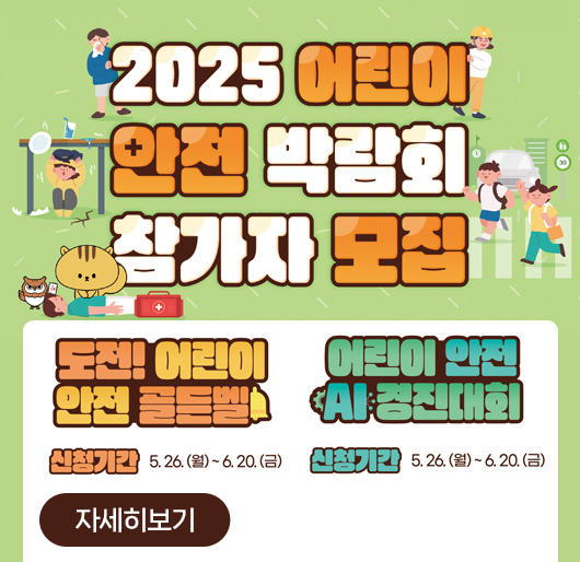 2025 어린이 안전박람회 참가자 모집
도전! 어린이 안전 골든벨
- 신청기간 : 2.26.(월) - 6.20.(금)
어린이 안전 AI 경진대회
- 신청기간 : 2.26.(월) - 6.20.(금)
자세히보기