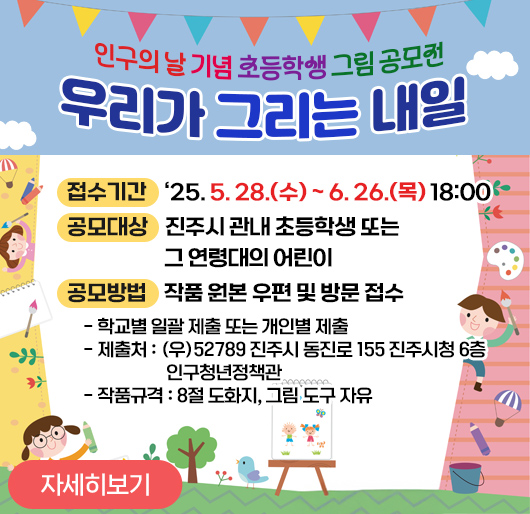 인구의 날 기념 초등학생 그림 공모전「우리가 그리는 내일」
접수기간 : 2025. 5. 28.(수) ~ 6. 26.(목) 18:00
공모대상 : 진주시 관내 초등학생 또는 그 연령대의 어린이
공모방법 : 작품 원본 우편 및 방문 접수
- 학교별 일괄 제출 또는 개인별 제출
- 제출처 : (우)52789 진주시 동진로 155 진주시청 6층 인구청년정책관
- 작품규격 : 8절 도화지, 그림 도구 자유
(자세히보기)