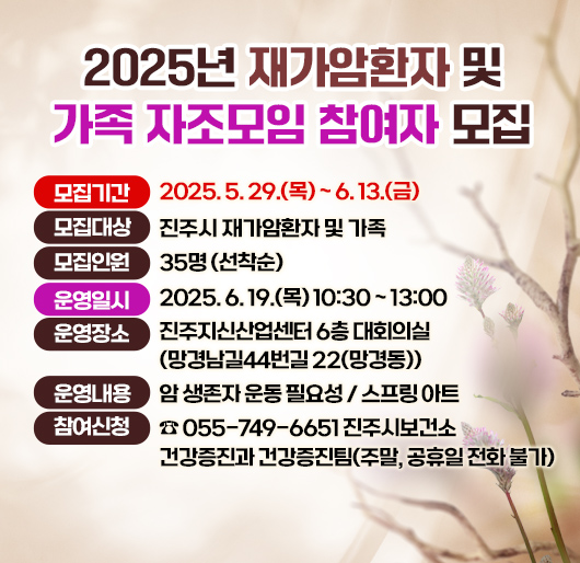 2025년 재가암환자 및 가족 자조모임 참여자 모집
모집기간 : 2025. 5. 29.(목) ~ 6. 13.(금)
모집대상 : 진주시 재가암환자 및 가족
모집인원 : 35명 (선착순)
운영일시 : 2025. 6. 19.(목) 10:30 ~ 13:00
운영장소 : 진주지신산업센터 6층 대회의실(망경남길44번길 22(망경동))
운영내용 : 암 생존자 운동 필요성 / 스프링 아트
참여신청: ☎ 055-749-6651 진주시보건소 건강증진과 건강증진팀
(주말, 공휴일 전화 불가)