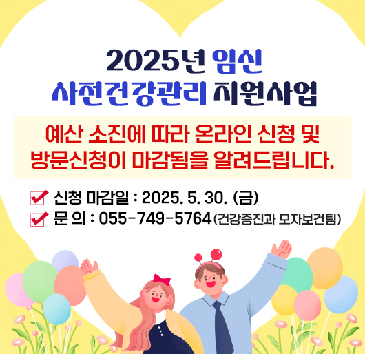 2025년 임신 사전건강관리 지원사업
예산 소진에 따라 온라인 신청 및 방문신청이 마감됨을 알려드립니다.
○ 신청 마감일 : 2025. 5. 30. (금)
○문의 : 055-749-5764 (건강증진과 모자보건팀)
※ e보건소를 통해 신청하더라도, 마감일 이후 신청건은 모두 반려됩니다.
