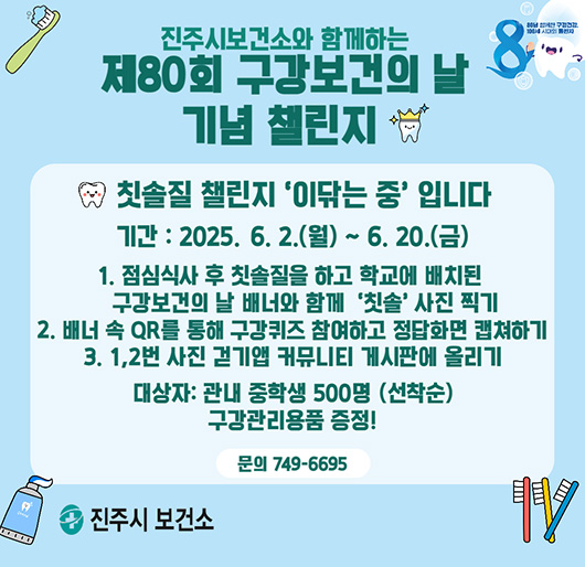진주시보건소와 함께하는
제80회 구강보건의 날 기념 챌린지
칫솔질 챌린지 '이닦는 중' 입니다
기간 : 2025. 6. 2.(월) ~ 6. 20.(금)
1. 점심식사 후 칫솔질을 하고 학교에 배치된 구강보건의 날 배너와 함께 '칫솔' 사진 찍기
2. 배너 속 QR를 통해 구강퀴즈 참여하고 정답화면 캡쳐하기
3. 1, 2번 사진 걷기앱 커뮤니티 게시판에 올리기
대상자 : 관내 중학생 500명(선착순) 구강관리용품 증정!
문의 : 749-6695
진주시 보건소