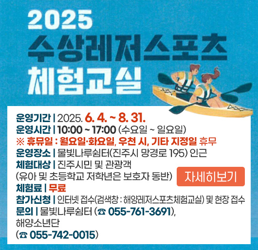 2025 수상레저스포츠 체험교실
운영기간 : 2025. 6. 4. ~ 8. 31.
운영시간 : 10:00 ~ 17:00 (수요일~일요일)
※ 휴뮤일 : 월요일·화요일, 우천 시, 기타 지정일 휴무
운영장소 : 물빛나루쉼터(진주시 망경로 195) 인근
체험대상 : 진주시민 및 관광객 (유아 및 초등학교 저학년은 보호자 동반)
체험료 : 무료
참가신청 : 인터넷 접수 (검색창 : 해양레저스포츠체험교실) 및 현장 접수
문의 : 물빛나루쉼터(☎ 055-761-3691), 해양소년단(☎ 055-742-0015)
자세히보기