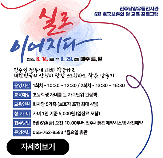 진주남강유등전시관
6월 호국보훈의 달 교육 프로그램
실로 이어지다
2025.6.14.(토)~6.29.(일) 매주 토,일
진주성 전투에 대해 학습하고
대한민국의 상징이 담긴 스트링아트 작품 만들기
운영시간:1회차-10:30~12:30/2회차-13:30~15:30
교육대상:초등학생 자녀를 둔 가족단위 관람객
교육인원:회차당 5가족(보호자 포함 최대 4명)
참가비:자녀 1인 기준 5,000원(입장료 포함)
접수방법:6월6일(금) 오전 10:00부터 진주시통합예약시스템 사전예약
문의전화:055-762-8583 *월요일 휴관
자세히보기