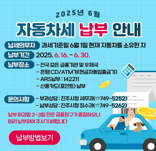 2025년 6월 자동차세 납부 안내
▶ 납세의무자 : 과세기준일 6월 1일 현재 자동차를 소유한 자
▶ 납부기간 : 2025. 6. 16. ~ 6. 30.
▶ 납부장소
- 전국 모든 금융기관 및 우체국
- 은행 CD/ATM기(현금자동입출금기)
- ARS납부 : 142211
- 신용카드(포인트) 납부
▶ 문의사항
- 부과상담 : 진주시청 세무과(☏749-5252)
- 납부상담 : 진주시청 징수과(☏749-5262)
☞ 납부 마감일 2~3일 전은 금융창구가 혼잡하오니 미리 납부하여 주시기 바랍니다
(납부방법보기)