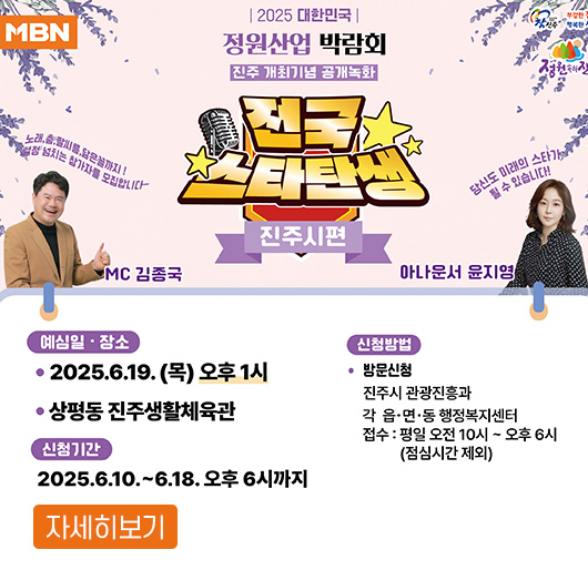 MBN 전국스타탄생 진주시편
2025 대한민국 정원산업 박람회
진주 개최기념 공개녹화
MC 김종국, 아나운서 윤지영
예심일, 장소 : 2025. 6. 19.(목) 오후 1시, 상평동 진주생활체육관
신청기간 : 2025. 6. 10. ~ 6. 18. 오후 6시까지
신청방법 : 방문신청
진주시 관광진흥과, 각 읍, 면, 동 행정복지센터
접수 : 평일 오전 10시 ~ 오후 6시(점심시간 제외)
자세히보기