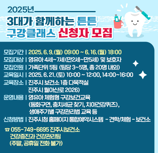 2025년 3대가 함께하는 튼튼 구강클래스 신청자 모집
모집기간 : 2025. 6. 9.(월) 09:00 ~ 6. 16.(월) 18:00
모집대상 : 영유아 4세~7세(만2세~만5세) 및 보호자
모집인원 : 가족단위 5팀 (팀당 3~5명, 총 20명 내외)
교육일시 : 2025. 6. 21.(토) 10:00 ~ 12:00, 14:00~16:00
교육장소 : 진주시 보건소 1층 다목적실 (진주시 월아산로 2026)
운영내용 : 영유아 체험형 구강보건교육(동화구연, 충치세균 찾기, 치아건강퀴즈), 생애주기별 구강관리법 교육 등
신청방법 : 진주시청 홈페이지 통합예약시스템 - 견학/체험 - 보건소
☎ 055-749-6695 진주시보건소 건강증진과 건강관리팀
(주말, 공휴일 전화 불가)