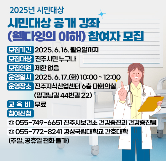 2025년 시민대상 공개 강좌(웰다잉의 이해) 참여자 모집
모집기간: 2025. 6. 16. 월요일까지
모집대상: 진주시민 누구나
모집인원: 제한 없음
운영일시: 2025. 6. 17.(화) 10:00 ~ 12:00
운영장소: 진주지식산업센터 6층 대회의실(망경남길 44번길 22)
교 육 비: 무료
참여신청: ☎ 055-749-6651 진주시보건소 건강증진과 건강증진팀
☎ 055-772-8241 경상국립대학교 간호대학
(주말, 공휴일 전화 불가)
