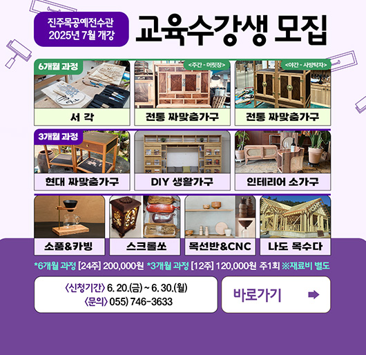 진주목공예전수관 2025년 7월 개강
교육수강생 모집
6개월 과정 : 서각, 전통 짜맞춤 가구(주간-머릿장), 전통 짜맞춤 가구(야간-사장탁자)
3개월 과정 : 현대 짜맞춤가구, DIY 생활가구, 인테리어소가구
소품&카빙, 스크롤쏘, 목선반&CNC, 나도목수다
* 6개월 과정 : [24주] 200,000원
* 3개월 과정 : [12주] 120,000원 주 1회
※ 재료비 별도
신청기간 : 6. 20.(금) ~ 6. 30.(월)
문의 : 055)746-3633
바로가기