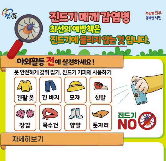 참진주, 부강한 진주, 행복한 시민
진드기 매개 감염병
최선의 예방책은 진드기에 물리지 않는 것입니다.
야회활동 전에 실천하세요!
옷 안전하게 갖춰입기, 진드기 기피제 사용하기
긴팔 옷, 긴 바지, 모자, 신발, 장갑, 목수건, 양말, 돗자리
진드기 NO
자세히보기