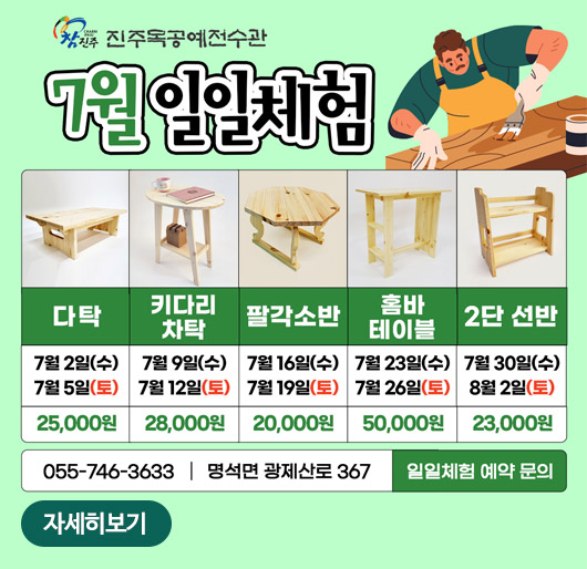 참진주 진주목공예전수관
7월 일일체험
다탁 7월 2일(수) 7월 5일(토) 25,000원
키다리 차탁 7월 9일(수) 7월 12일(토) 28,000원
팔각소반 7월 16일(수) 7월 19일(토) 20,000원
홈바테이블 7월 23일(수) 7월 26일(토) 50,000원
2단 선반 7월 30일(수) 8월 2일(토) 23,000원
055-746-3633 명석면 광제산로 367 일일체험 예약 문의
자세히보기