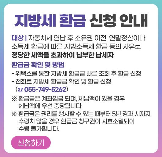 지방세 환급 신청 안내
대상 : 자동치세 연납 후 소유권 이전, 연말정산이나 소득세 환급에 따른 지방소득세 환급 등의 사유로 정당한 세액을 초과하여 납부한 납세자
환급금 확인 및 방법
- 위택스를 통한 지방세 환급금 빠른 조회 후 환급 신청
- 전화로 지방세 환급금 확인 및 환급 신청 (☎ 055-749-5262)
※ 환급금은 계좌입금 되며, 체납액이 있을 경우 체납액에 우선 충당됩니다.
※ 환급금은 권리를 행사할 수 있는 때부터 5년 경과 시까지 수령치 않을 경우 환급금 청구권이 시효소멸되어 수령 불가합니다.
신청하기