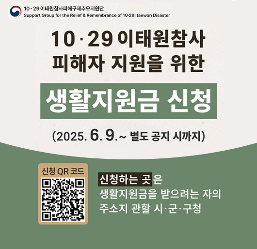 10.29 이태원참사피해구제추모지원단
support group for the relief & remembrance of 10.29 ltaewon disaster
10.29 이태원참사 피해자 지원을 위한
생활지원금 신청
(2025.6.9. ~ 별도 공지 시까지)
신청하는 곳은 생활지원금을 받으려는 자의 주소지 관할 시·군·구청
신청 qr코드(https://www.mois.go.kr/frt/sub/a06/b13/ItaewonLEapply/screen.do)