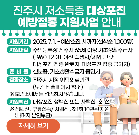 진주시 저소득층 대상포진 예방접종 지원사업 안내
지원기간: 2025. 7. 1. ~ 예산소진 시까지(선착순 1,000명)
지원대상: 주민등록상 진주시 65세 이상 기초생활수급자 (1960. 12. 31. 이전 출생자/제외: 과거 대상포진 접종 완료자, 대상포진 접종 금기자)
준 비 물: 신분증, 기초생활수급자 증명서
접종장소: 진주시 지정 위탁의료기관 (보건소 홈페이지 참조)
※ 보건소에서는 접종하지 않습니다.
지원백신: 대상포진 생백신 또는 사백신 1회 선택
※ 생백신 : 무료접종/ 사백신 : 첫1회 10만원 지원(나머지 본인부담)
자세히 보기