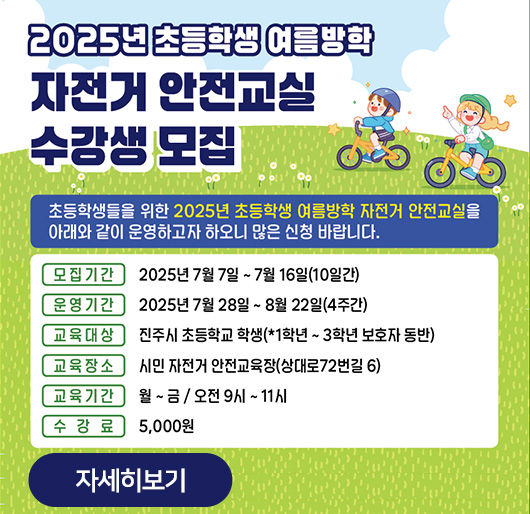 2025년 초등학생 여름방학 자전거 안전교실 수강생 모집
초등학생들을 위한 2025년 초등학생 여름방학 자전거 안전교실을
아래와 같이 운영하고자 하오니 많은 신청 바랍니다.
모집기간:2025년 7월 7일~7월 16일(10일간)
운영기간:2025년 7월 28일~8월 22일(4주간)
교육대상:진주시 초등학교 학생(*1학년~3학년 보호자 동반)
교육장소:시민 자전거 안전교육장(상대로72번길 6)
교육기간:월~금/오전 9시~11시
수강료:5,000원
자세히보기