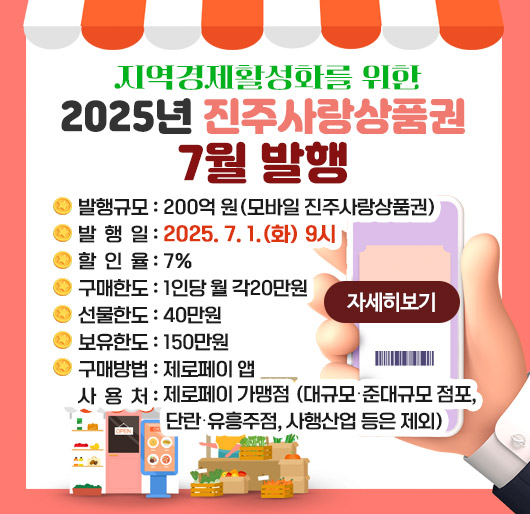 지역경제활성화를 위한 2025년 진주사랑상품권 7월 발행
발행규모 : 200억 원(모바일 진주사랑상품권)
발 행 일 : 2025. 7. 1.(화) 9시
할 인 율 : 7%
구매한도 : 1인당 월 각20만원
선물한도 : 40만원
보유한도 : 150만원
구매방법 : 제로페이 앱
사 용 처 : 제로페이 가맹점 (대규모․준대규모 점포, 단란․유흥주점, 사행산업 등은 제외)
자세히 보기