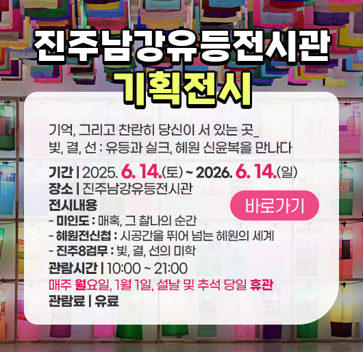 진주남강유등전시관 기획전시
기억, 그리고 찬란히 당신이 서 있는 곳_ 빛, 결, 선 : 유등과 실크, 혜원 신윤복을 만나다
기간 : 2025. 6. 14.(토) ~ 2026. 6. 14.(일)
장소 : 진주남강유등전시관
전시내용
- 미인도 : 매혹, 그 찰나의 순간
- 혜원전신첩 : 시공간을 뛰어 넘는 혜원의 세계
- 진주8검무 : 빛, 결, 선의 미학
관람시간 : 10:00~21:00 / 매주 월요일, 1월 1일, 설날 및 추석 당일 휴관
관람료 : 유료
바로가기