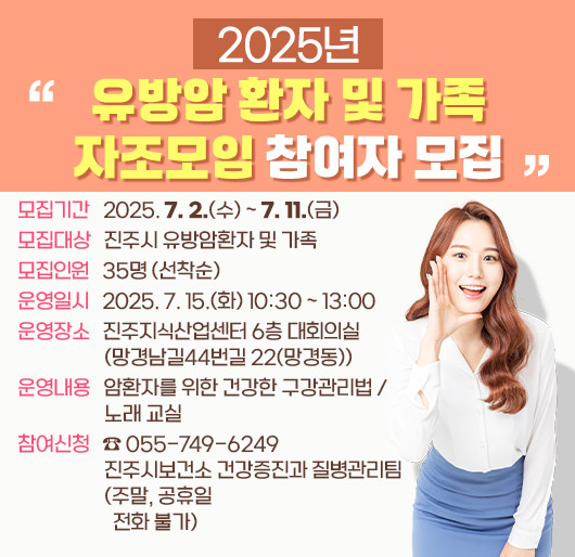 2025년 유방암환자 및 가족 자조모임 참여자 모집
모집기간 : 2025. 7. 2.(수) ~ 7. 11.(금)
모집대상 : 진주시 유방암환자 및 가족
모집인원 : 35명 (선착순)
운영일시 : 2025. 7. 15.(화) 10:30 ~ 13:00
운영장소 : 진주지식산업센터 6층 대회의실(망경남길44번길 22(망경동))
운영내용 : 암환자를 위한 건강한 구강관리법 / 노래 교실
참여신청 : ☎ 055-749-6249 진주시보건소 건강증진과 질병관리팀 (주말, 공휴일 전화 불가)