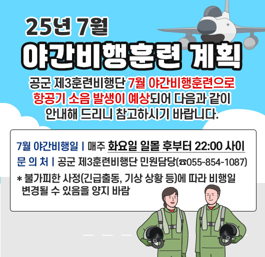 25년 7월 야간비행훈련 계획
공군 제3훈련비행단 7월 야간비행훈련으로 항공기 소음 발생이 예상되어 다음과 같이 안내해 드리니 참고하시기 바랍니다.
□ 7월 야간비행일: 매주 화요일 일몰 후부터 22:00 사이
□ 문 의 처: 공군 제3훈련비행단 민원담당(☎055-854-1087)
* 불가피한 사정(긴급출동, 기상 상황 등)에 따라 비행일 변경될 수 있음을 양지 바람