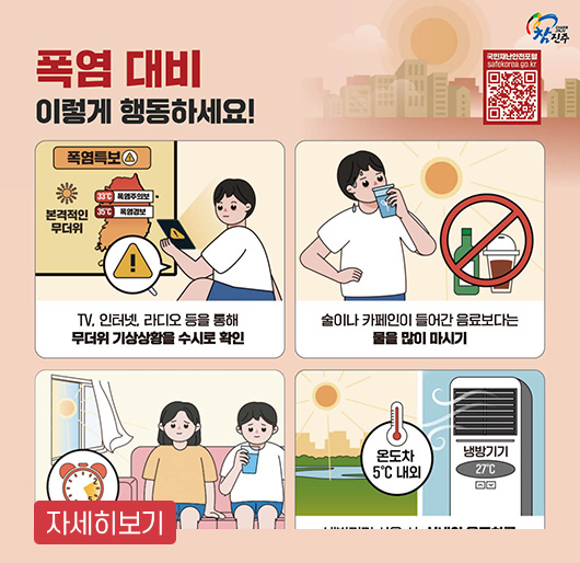 참진주
QR코드 : 국민재난안전포털 https://www.safekorea.go.kr/ 로 연결됩니다
폭염 대비
이렇게 행동하세요!
폭염특보 : TV, 인터넷, 라디오 등을 통해 무더위 기상상황을 수시로 확인
술이나 카페인이 들어간 음료보다는 물을 많이 마시기
온도차 5℃ 내외, 냉방기기 27℃
자세히보기