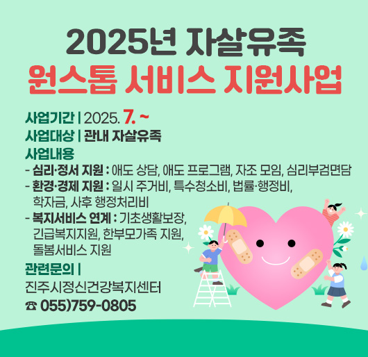 2025년 자살유족 원스톱 서비스 지원사업
사업기간 : 2025. 7. ~ 
사업대상 : 관내 자살유족
사업내용
- 심리·정서 지원 : 애도 상담, 애도 프로그램, 자조 모임, 심리부검면담
- 환경·경제 지원 : 일시 주거비, 특수청소비, 법률·행정비, 학자금, 사후 행정처리비
- 복지서비스 연계 : 기초생활보장, 긴급복지지원, 한부모가족 지원, 돌봄서비스 지원
관련문의 : 진주시정신건강복지센터 ☎ 055)759-0805