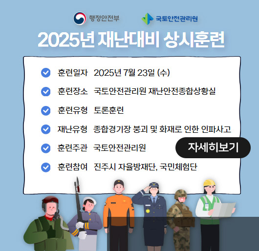 행정안전부
국토안전관리원 2025년 재난대비 상시훈련
훈련일자 2025년 7월 23일(수)
훈련장소 국토안전관리원 재난안전종합상황실
훈련유형 토론훈련
재난유형 종합경기장 붕괴 및 화재로 인한 인파사고
훈련주관 국토안전관리원
훈련참여 진주시 자율방재단, 국민체험단
자세히보기