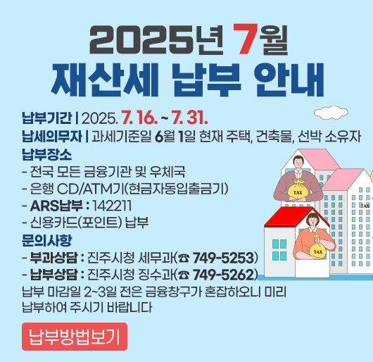 2025년 7월 재산세 납부 안내
납부기간 : 2025. 7. 16. ~ 7. 31.
납세의무자 : 과세기준일 6월 1일 현재 주택, 건축물, 선박 소유자
납부장소
- 전국 모든 금융기관 및 우체국
- 은행 CD/ATM기(현금자동입출금기)
- ARS납부 : 142211
- 신용카드(포인트) 납부
문의사항
- 부과상담 : 진주시청 세무과(☎ 749-5253)
- 납부상담 : 진주시청 징수과(☎ 749-5262)
납부 마감일 2~3일 전은 금융창구가 혼잡하오니 미리 납부하여 주시기 바랍니다
납부방법보기