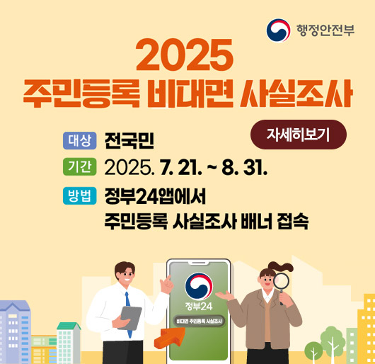 행정안전부
2025 주민등록 비대면 사실조사
대상 : 전국민
기간 : 2025.7.21.~8.31.
방법: 정부24앱에서 주민등록 사실조사 배너 접속
자세히보기