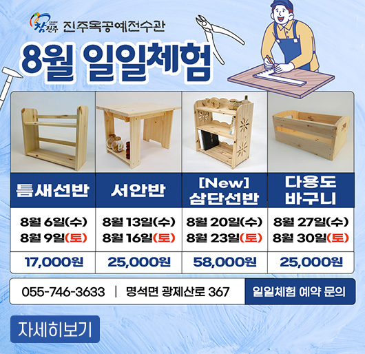 참진주
진주목공예전수관 8월 일일체험
틈새선반 : 8. 6.(수), 8. 9.(토) 17,00원
서안반 : 8. 13.(수), 8. 16.(토) 25,00원
New 삼단선반 : 8. 20.(수), 8. 23.(토) 58,00원
다용도바구니 : 8. 27.(수), 8. 30.(토) 25,00원
일일체험 예약 문의 : 055-746-3633 명석면 광제산로 367
자세히보기