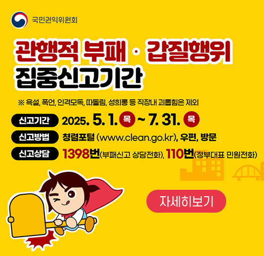 국민인권위원회
관행적 부패·갑질행위 집중신고기간
※ 욕설, 폭언, 인격모독, 따돌림, 성희롱 등 직장내 괴롭힘은 제외
신고기간 : 2025. 5. 1.(목) ~ 7. 31.(목)
신고방법 : 청렴포털(www.clean.go.kr), 우편, 방문
신고상담 : 1398번(부패신고 상담전화), 110번(정부대표 민원전화)
자세히보기