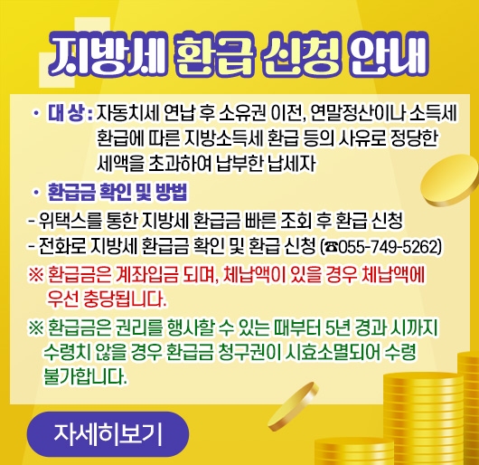 지방세 환급 신청 안내
• 대 상 : 자동치세 연납 후 소유권 이전, 연말정산이나 소득세 환급에 따른 지방소득세 환급 등의 사유로 정당한 세액을 초과하여 납부한 납세자
• 환급금 확인 및 방법
- 위택스를 통한 지방세 환급금 빠른 조회 후 환급 신청
- 전화로 지방세 환급금 확인 및 환급 신청 (☎055-749-5262)
※ 환급금은 계좌입금 되며, 체납액이 있을 경우 체납액에 우선 충당됩니다.
※ 환급금은 권리를 행사할 수 있는 때부터 5년 경과 시까지 수령치 않을 경우 환급금 청구권이 시효소멸되어 수령 불가합니다.
자세히보기