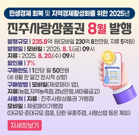 민생경제 회복 및 지역경제활성화를 위한
2025년 진주사랑상품권 8월 발행
발행규모 : 235.8억 원(모바일 230억 8천만원, 지류 5억원)
발행일
모바일 : 2025. 8. 1.(금) 09시
지류 : 2025. 8. 20.(수) 09시
할인율 : 7%
구매한도 : 1인당 월 50만원 ( ※ 8월 한 달간 한시적 상향 )
구매방법 : 모바일(제로페이 앱), 지류(농협,지역농축협,경남은행,새마을금고)
사용처
지류 : 진주사랑상품권 가맹점 / 모바일 : 제로페이가맹점
(대규모·준대규모 점포, 단란·유흥주점, 사행산업 등은 제외)
자세히보기