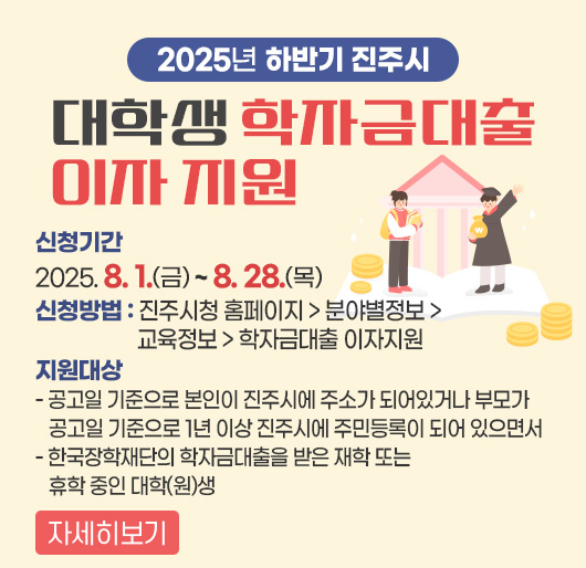2025년 하반기 진주시 대학생 학자금대출 이자 지원
신청기간 : 2025. 8. 1.(금) ~ 8. 28.(목)
신청방법 : 진주시청 홈페이지 > 분야별정보 > 교육정보 > 학자금대출 이자지원
지원대상
- 공고일 기준으로 본인이 진주시에 주소가 되어있거나 부모가 공고일 기준으로 1년 이상 진주시에 주민등록이 되어 있으면서
- 한국장학재단의 학자금대출을 받은 재학 또는 휴학 중인 대학(원)생
자세히보기