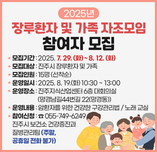 2025년 장루환자 및 가족 자조모임 참여자 모집
모집기간 : 2025. 7. 29. (화) ~ 8. 12. (화)
모집대상 : 진주시 장루환자 및 가족
모집인원 : 15명 (선착순)
운영일시 : 2025. 8. 19.(화) 10:30 ~ 13:00
운영장소 : 진주지식산업센터 6층 대회의실(망경남길44번길 22(망경동))
운영내용 : 암환자를 위한 건강한 구강관리법 / 노래 교실
참여신청 : ☎ 055-749-6249 진주시 보건소 건강증진과 질병관리팀
(주말, 공휴일 전화 불가)