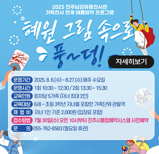 2025 진주남강유등전시관 기획전시 연계 여름방학 프로그램
혜원 그림 속으로 풍~덩!
운영기간 : 2025. 8. 6.(수) ~ 8.27.(수) 매주 수요일
운영시간 : 1회 10:30 ~ 12:30 / 2회 13:30 ~ 15:30
교육인원 : 회차당 5가족 (자녀 최대 2인)
교육대상 : 6세 ~ 초등 3학년 자녀를 포함한 가족단위 관람객
체험비 : 자녀 1인 기준 2,000원 (입장료 포함)
접수방법 : 7월 30일(수) 오전 10시부터 진주시통합예약시스템 사전예약
문의 : 055-762-8583 (월요일 휴관)
자세히보기