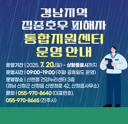 경남지역 집중호우 피해자 통합지원센터 운영 안내
운영기간 : 2025. 7. 20.(일) ~ 상황종료시까지
운영시간 : 09:00~19:00 (주말·공휴일도 운영)
운영장소 : 산엔청 건강누리센터 3층 (경남 산청군 산청읍 산엔청로 42, 산청읍사무소)
문의 : 055-970-8640 (대표번호), 055-970-8665 (진주시)