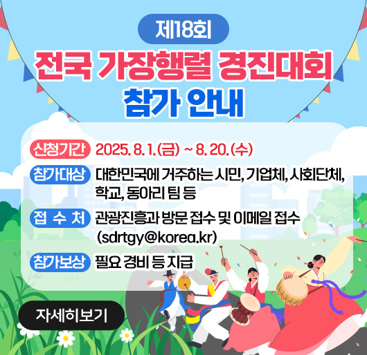 제18회 전국 가장행렬 경진대회 참가 안내
신청기간 : 2025. 8. 1.(금) ~ 8. 20.(수)
참가대상 : 대한민국에 거주하는 시민, 기업체, 사회단체, 학교, 동아리 팀 등
접수처 : 관광진흥과 방문 접수 및 이메일 접수(sdrtgy@korea.kr)
참가보상 : 필요 경비 등 지급
(자세히보기)