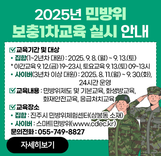 2025년 민방위 보충1차교육 실시 안내
교육기간 및 대상
- 집 합(1~2년차 대원) : 2025. 9. 8. (월) ~ 9. 13.(토)
* 야간교육 9. 12.(금) 19~23시, 토요교육 9. 13.(토) 09~13시
-사이버(3년차 이상 대원) : 2025. 8. 11.(월) ~ 9. 30.(화), 24시간 운영
교육내용 : 민방위제도 및 기본교육, 화생방교육, 화재안전교육, 응급처치교육
교육장소
- 집 합 : 진주시 민방위체험센터(상봉동 소재)
- 사이버 : 스마트민방위(www.cdec.kr) 
문의전화 : 055-749-8827
자세히보기