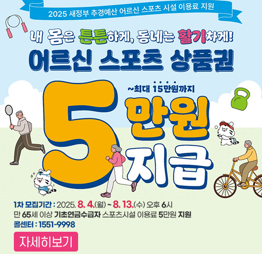 2025 새정부 추경예산 어르신 스포츠 시설 이용료 지원
내 몸은 튼튼하게, 동네는 활기차게
어르신 스포츠 상품권
5만원 지급 ~ 최대 15만원까지
1차 모집기간 : 2025. 8. 4.(월) ~ 8. 13.(수) 오후 6시
만 65세 이상 기초연금수급자 스포츠시설 이용료 5만원 지원
콜센터 : 1551-9998
자세히보기