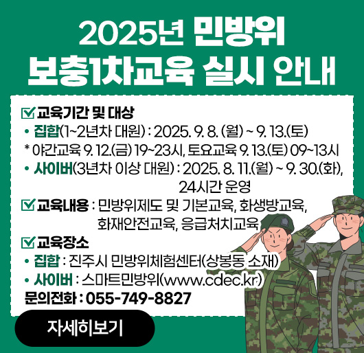 2025년 민방위 보충1차교육 실시 안내
교육기간 및 대상
- 집 합(1~2년차 대원) : 2025. 9. 8. (월) ~ 9. 13.(토)
* 야간교육 9. 12.(금) 19~23시, 토요교육 9. 13.(토) 09~13시
-사이버(3년차 이상 대원) : 2025. 8. 11.(월) ~ 9. 30.(화), 24시간 운영
교육내용 : 민방위제도 및 기본교육, 화생방교육, 화재안전교육, 응급처치교육
교육장소
- 집 합 : 진주시 민방위체험센터(상봉동 소재)
- 사이버 : 스마트민방위(www.cdec.kr) 
문의전화 : 055-749-8827
자세히보기