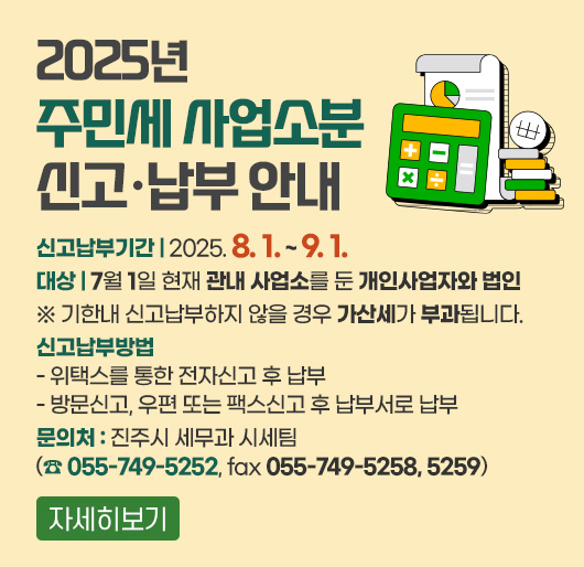 2025년 주민세 사업소분 신고·납부 안내
신고납부기간 : 2025. 8. 1. ~ 9. 1.
대상 : 7월 1일 현재 관내 사업소를 둔 개인사업자와 법인
※ 기한내 신고납부하지 않을 경우 가산세가 부과됩니다.
신고납부방법
- 위택스를 통한 전자신고 후 납부
- 방문신고, 우편 또는 팩스신고 후 납부서로 납부
문의처 : 진주시 세무과 시세팀 (☎055-749-5252, fax 055-749-5258, 5259)
자세히보기