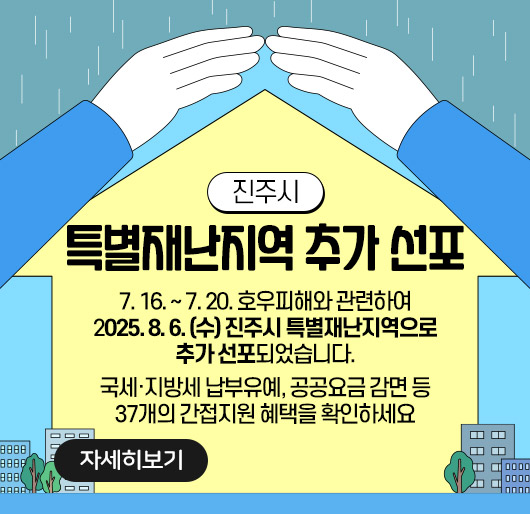진주시 특별재난지역 추가 선포
7. 16. ~ 7. 20. 호우피해와 관련하여
2025. 8. 6. (수) 진주시 특별재난지역으로 추가 선포되었습니다.
국세·지방세 납부유예, 공공요금 감면 등
37개의 간접지원 혜택을 확인하세요
자세히보기