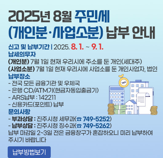 2025년 8월 주민세(개인분·사업소분) 납부 안내
신고 및 납부기간 : 2025. 8. 1. ∼ 9. 1.
납세의무자
(개인분) 7월 1일 현재 우리시에 주소를 둔 개인(세대주)
(사업소분) 7월 1일 현재 우리시에 사업소를 둔 개인사업자, 법인
납부장소
- 전국 모든 금융기관 및 우체국
- 은행 CD/ATM기(현금자동입출금기)
- ARS납부 : 142211
- 신용카드(포인트) 납부
문의사항
- 부과상담 : 진주시청 세무과(☎ 749-5252)
- 납부상담 : 진주시청 징수과(☎ 749-5262)
납부 마감일 2~3일 전은 금융창구가 혼잡하오니 미리 납부하여 주시기 바랍니다
납부방법보기