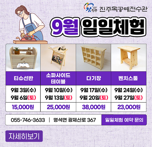 참진주 진주목공예전수관
9월 일일체험
티슈선반 : 9. 3.(수), 9. 6.(토) 15,000원
소파사이드 테이블 : 9. 10.(수), 9. 13.(토) 25,000원
다기장 : 9. 17.(수), 9. 20.(토) 38,000원
벤치스툴 : 9. 24.(수), 9. 27.(토) 23,000원
일일체험 예약 문의 : 055-746-3633 명석면 광제산로 367
자세히보기