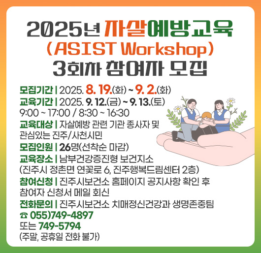 2025년 자살예방교육(ASIST Workshop) 3회차 참여자 모집
교육기간 : 2025. 9. 12.(금) ~ 9. 13.(토) 9:00 ~ 17:00 / 8:30 ~ 16:30
교육대상 : 자살예방 관련 기관 종사자 및 관심있는 진주/사천시민
모집인원 : 26명(선착순 마감)
교육장소 : 남부건강증진형 보건지소(진주시 정촌면 연꽃로 6, 진주행복드림센터 2층)
참여신청 : 진주시보건소 홈페이지 공지사항 확인 후 참여자 신청서 메일 회신
전화문의 : 진주시보건소 치매정신건강과 생명존중팀 ☎ 055)749-4897 또는 749-5794(주말, 공휴일 전화 불가)