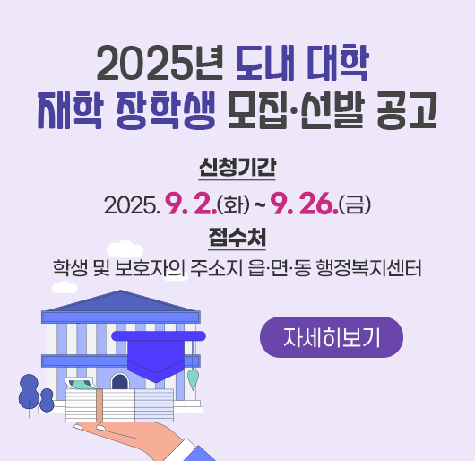 2025년 도내 대학 재학 장학생 모집·선발 공고
신청기간 : 2025. 9. 2.(화) ~ 9. 26.(금)
접수처 : 학생 및 보호자의 주소지 읍·면·동 행정복지센터
자세히보기