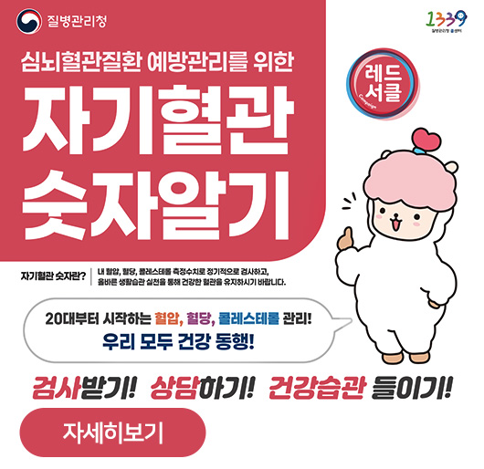 심뇌혈관질환 예방관리를 위한
자기혈관 숫자알기
자기혈관 숫자란? 내 혈압, 혈당, 콜레스테롤 측정수치로 정기적으로 검사하고, 올바른 생활습관 실천을 통해 건강한 혈관을 유지하시기 바랍니다.
20대부터 시작하는 혈압, 혈당, 콜레스테롤 관리!
우리 모두 건강 동행!
검사받기! 상담하기! 건강습관 들이기!
레드서클
자세히보기