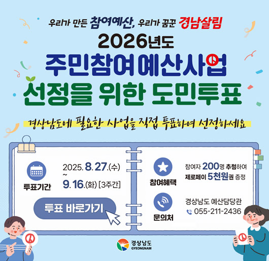 우리가 만든 참여예산, 우리가 꿈꾼 경남살림
2026년도 주민참여예산사업 선정을 위한 도민투표
경상남도에 필요한 사업을 직접 투표하여 선정하세요
투표기간 2025.8.27.(수)~9.16.(화)[3주간]
참여혜택 참여자200명 추첨하여 제로페이 5천원권 증정
문의처 경상남도 예산담당관 055-211-2436
경상남도
투표바로가기