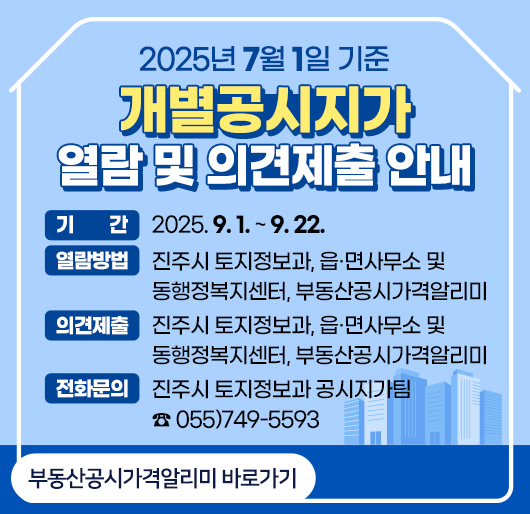 2025년 7월 1일 기준 개별공시지가 열람 및 의견제출 안내
기간 : 2025. 9. 1. ~ 9. 22.
열람방법 : 진주시 토지정보과, 읍·면사무소 및 동행정복지센터, 부동산공시가격알리미
의견제출 : 진주시 토지정보과, 읍·면사무소 및 동행정복지센터, 부동산공시가격알리미
전화문의 : 진주시 토지정보과 공시지가팀 ☎ 055)749-5593
부동산공시가격알리미 바로가기