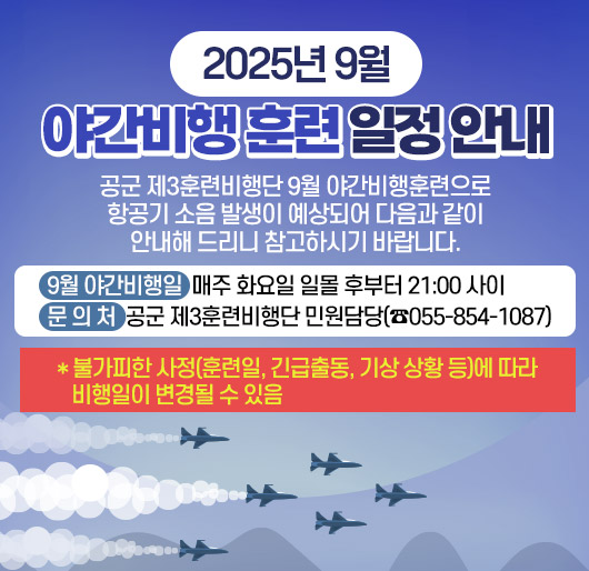 2025년 9월 야간비행 훈련 일정 안내
공군 제3훈련비행단 9월 야간비행훈련으로 항공기 소음 발생이 예상되어 다음과 같이 안내해 드리니 참고하시기 바랍니다.
9월 야간비행일: 매주 화요일 일몰 후부터 21:00 사이
문 의 처: 공군 제3훈련비행단 민원담당(☎055-854-1087)
* 불가피한 사정(훈련일, 긴급출동, 기상 상황 등)에 따라 비행일이 변경될 수 있음